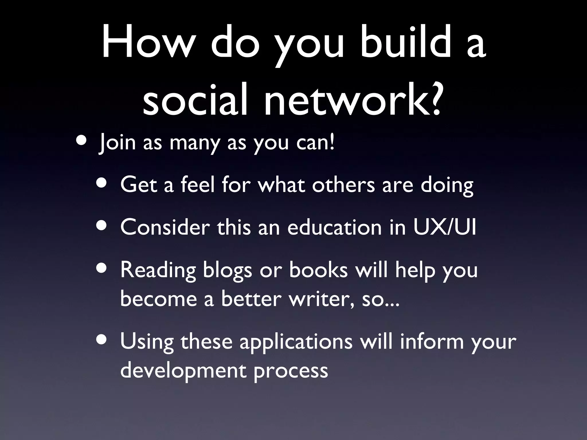 How do you build a social network? Join as many as you can! Get a feel for what others are doing Consider this an education in UX/UI Reading blogs or books will help you become a better writer, so... Using these applications will inform your development process 