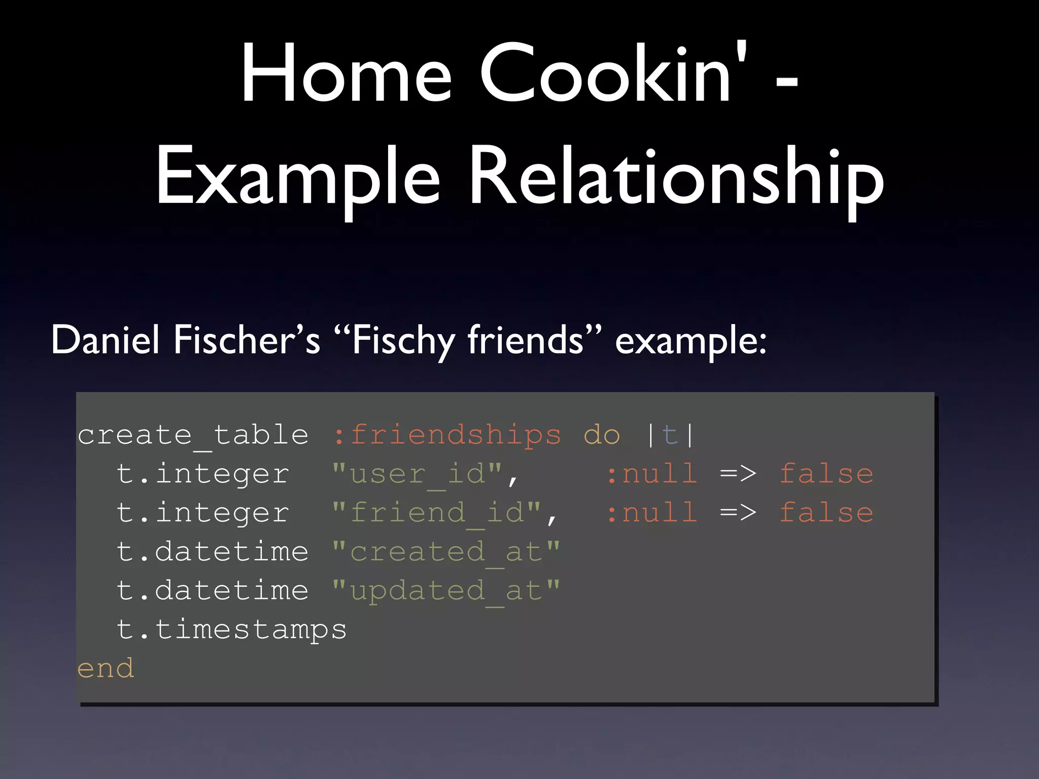 Home Cookin' - Example Relationship create_table  :friendships   do  | t |   t.integer  &quot;user_id&quot; ,  :null  =>  false   t.integer  &quot;friend_id&quot; ,  :null  =>  false   t.datetime  &quot;created_at&quot;     t.datetime  &quot;updated_at&quot;     t.timestamps end Daniel Fischer’s “Fischy friends” example: 