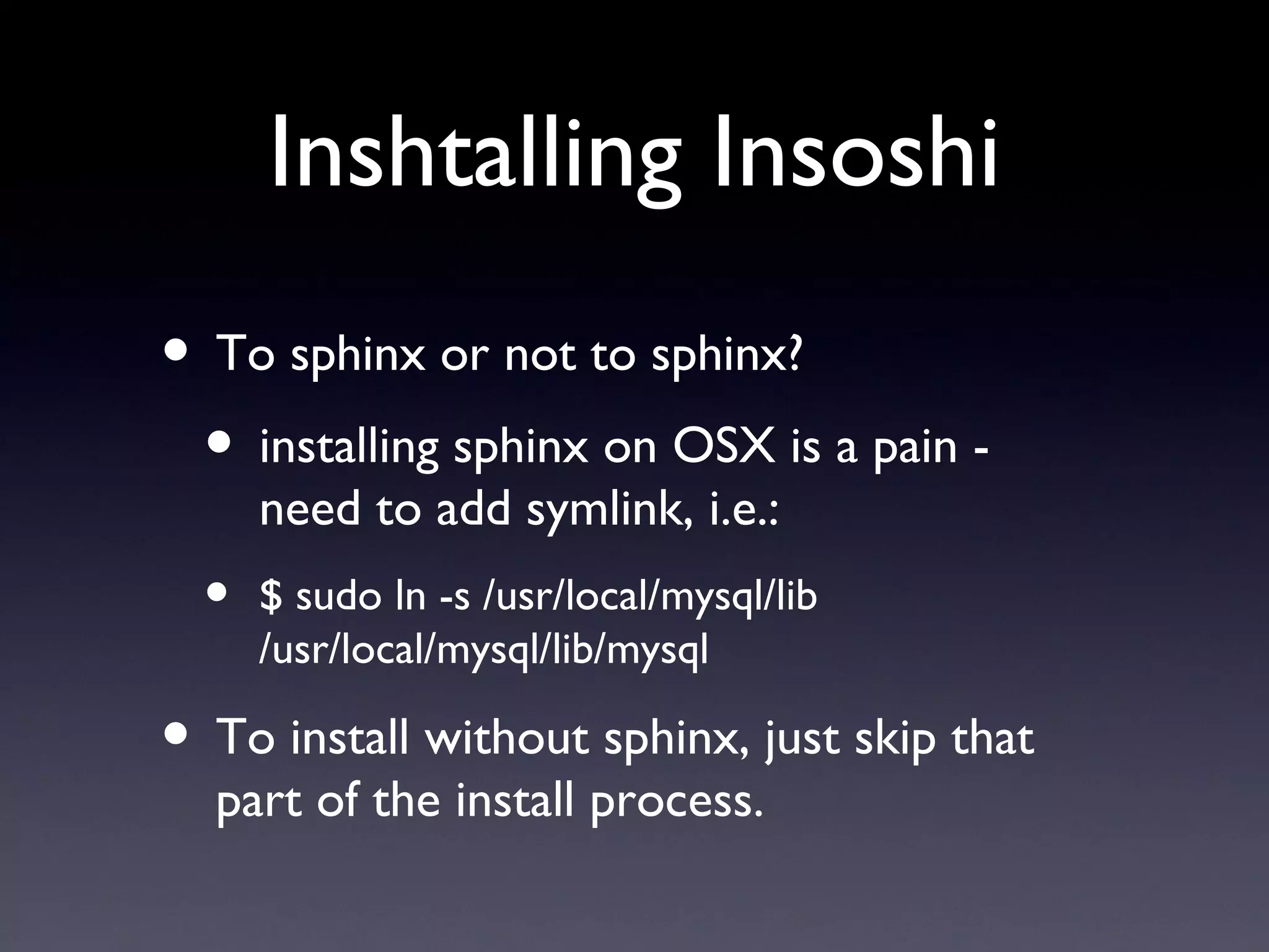 Inshtalling Insoshi To sphinx or not to sphinx? installing sphinx on OSX is a pain - need to add symlink, i.e.: $ sudo ln -s /usr/local/mysql/lib /usr/local/mysql/lib/mysql To install without sphinx, just skip that part of the install process. 