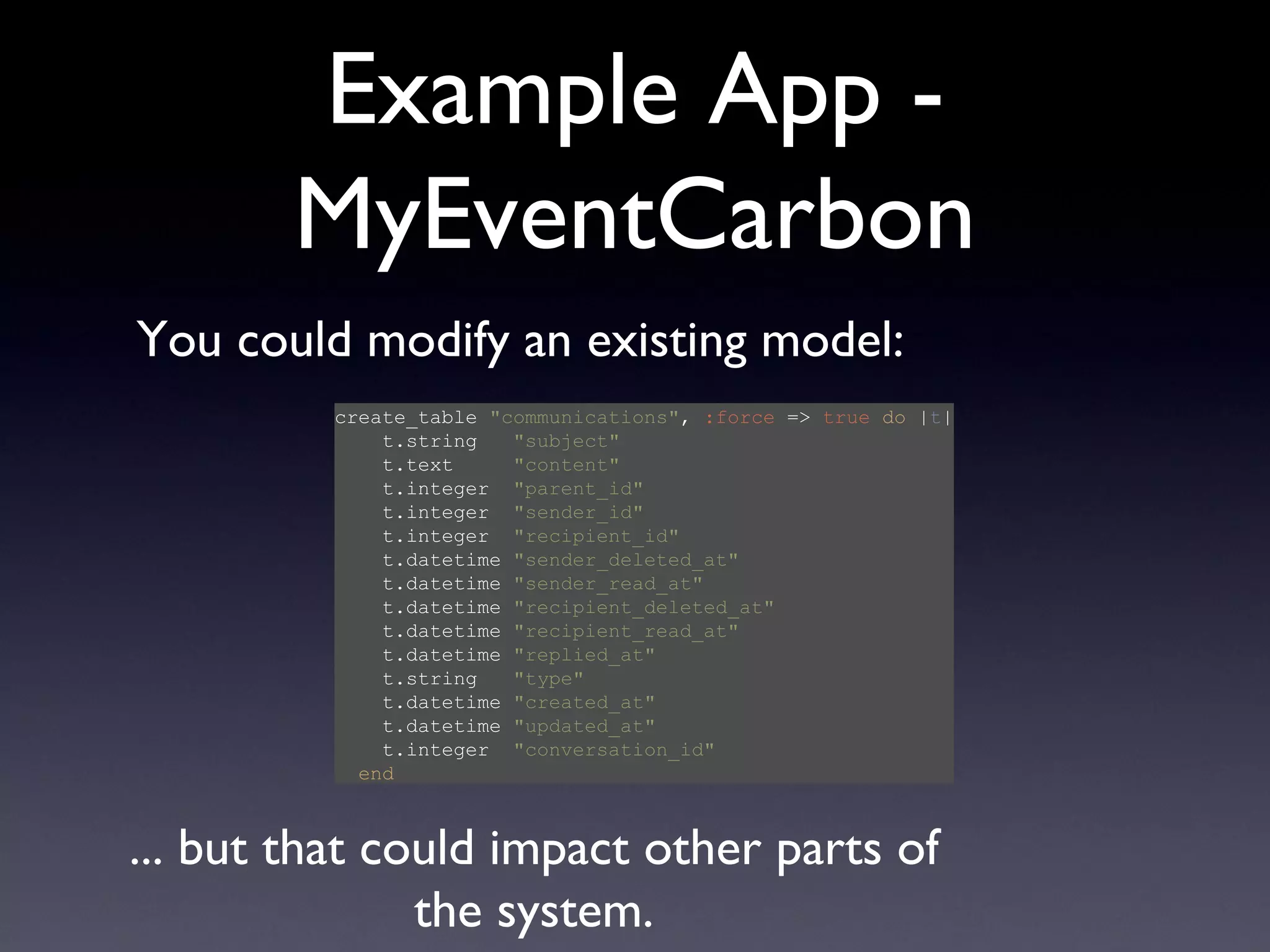 Example App - MyEventCarbon create_table  &quot;communications&quot; ,  :force  =>  true   do  | t |   t.string  &quot;subject&quot;   t.text  &quot;content&quot;   t.integer  &quot;parent_id&quot;   t.integer  &quot;sender_id&quot;   t.integer  &quot;recipient_id&quot;   t.datetime  &quot;sender_deleted_at&quot;   t.datetime  &quot;sender_read_at&quot;   t.datetime  &quot;recipient_deleted_at&quot;   t.datetime  &quot;recipient_read_at&quot;   t.datetime  &quot;replied_at&quot;   t.string  &quot;type&quot;   t.datetime  &quot;created_at&quot;   t.datetime  &quot;updated_at&quot;   t.integer  &quot;conversation_id&quot;   end You could modify an existing model: ... but that could impact other parts of the system. 