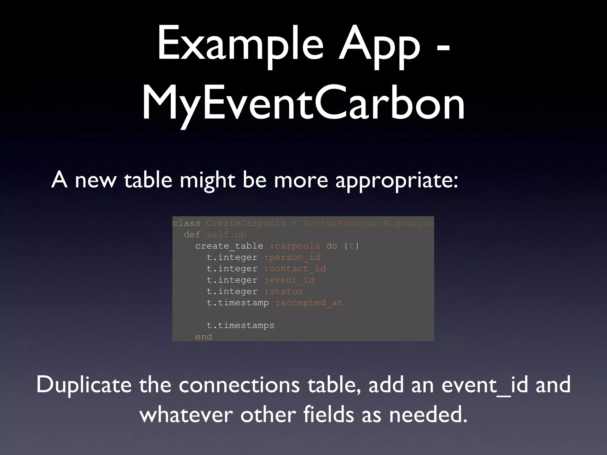 Example App - MyEventCarbon class   CreateCarpools   < ActiveRecord::Migration   def   self.up   create_table  :carpools   do  | t |   t.integer  :person_id   t.integer  :contact_id   t.integer  :event_id   t.integer  :status   t.timestamp  :accepted_at   t.timestamps   end A new table might be more appropriate: Duplicate the connections table, add an event_id and whatever other fields as needed. 