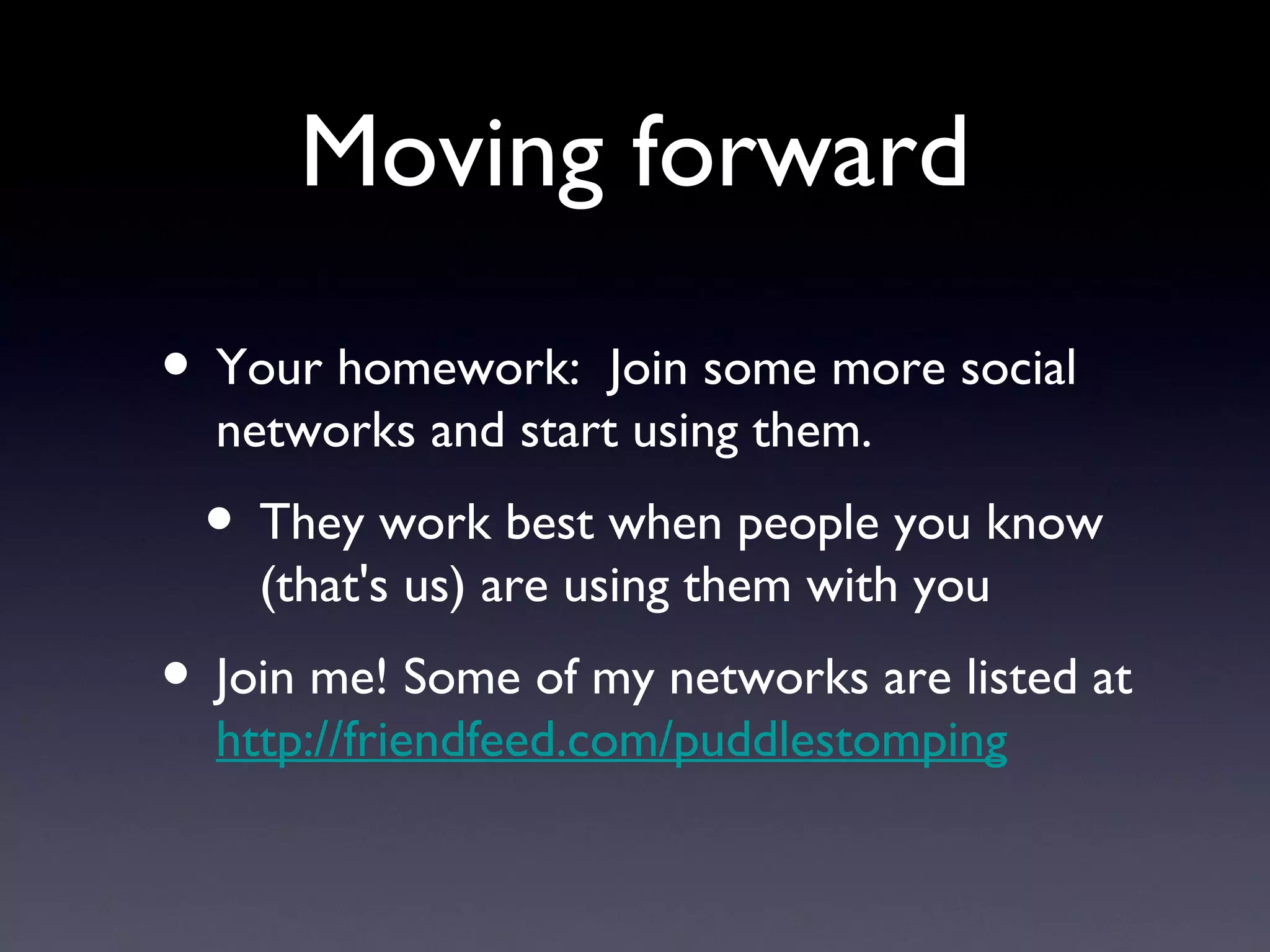 Moving forward Your homework:  Join some more social networks and start using them. They work best when people you know (that's us) are using them with you Join me! Some of my networks are listed at  http://friendfeed.com/puddlestomping 