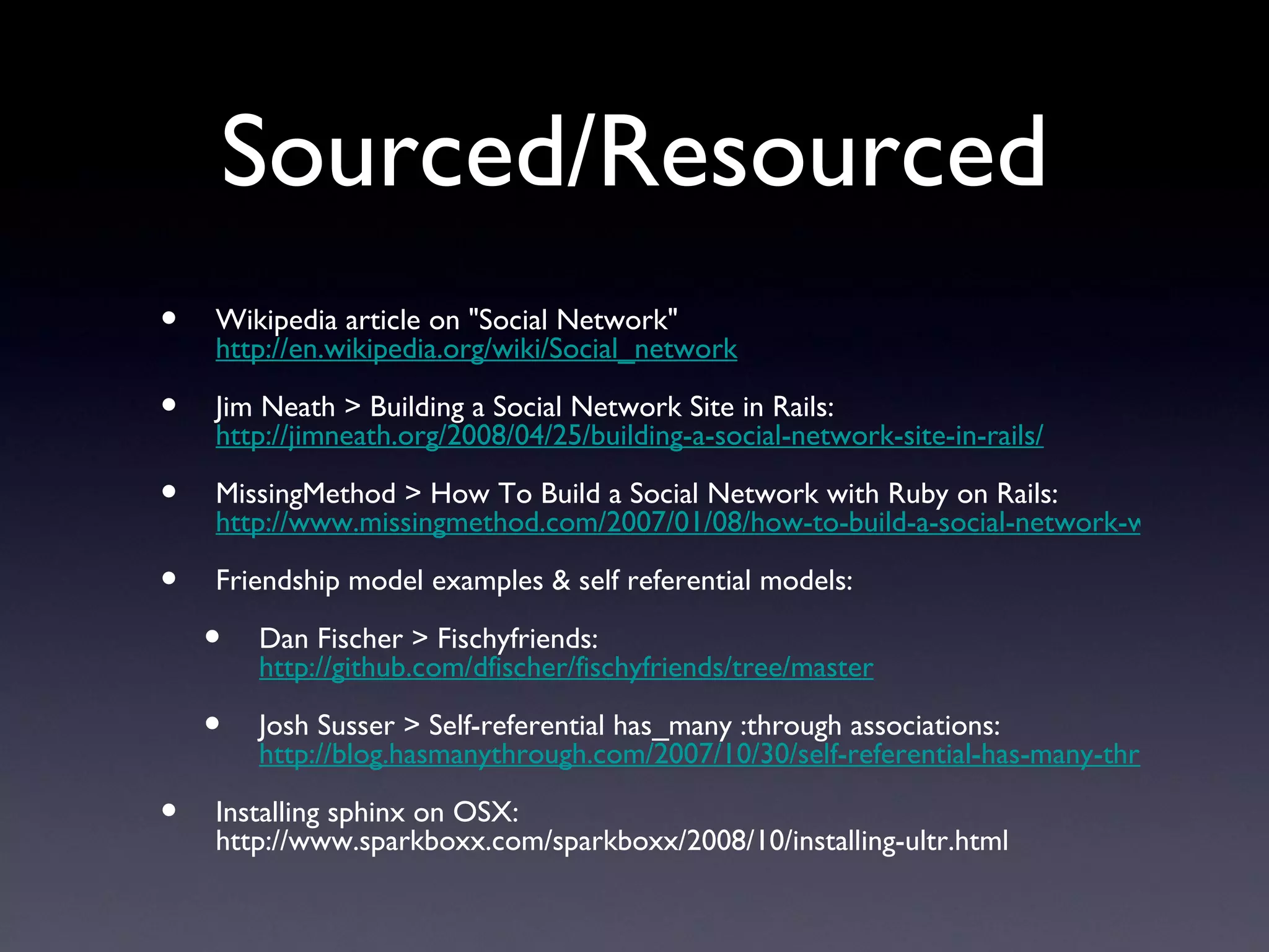 Sourced/Resourced Wikipedia article on &quot;Social Network&quot;  http://en.wikipedia.org/wiki/Social_network Jim Neath > Building a Social Network Site in Rails:  http://jimneath.org/2008/04/25/building-a-social-network-site-in-rails/ MissingMethod > How To Build a Social Network with Ruby on Rails:  http://www.missingmethod.com/2007/01/08/how-to-build-a-social-network-with-ruby-on-rails/ Friendship model examples & self referential models:  Dan Fischer > Fischyfriends:  http://github.com/dfischer/fischyfriends/tree/master Josh Susser > Self-referential has_many :through associations:  http://blog.hasmanythrough.com/2007/10/30/self-referential-has-many-through Installing sphinx on OSX: http://www.sparkboxx.com/sparkboxx/2008/10/installing-ultr.html 