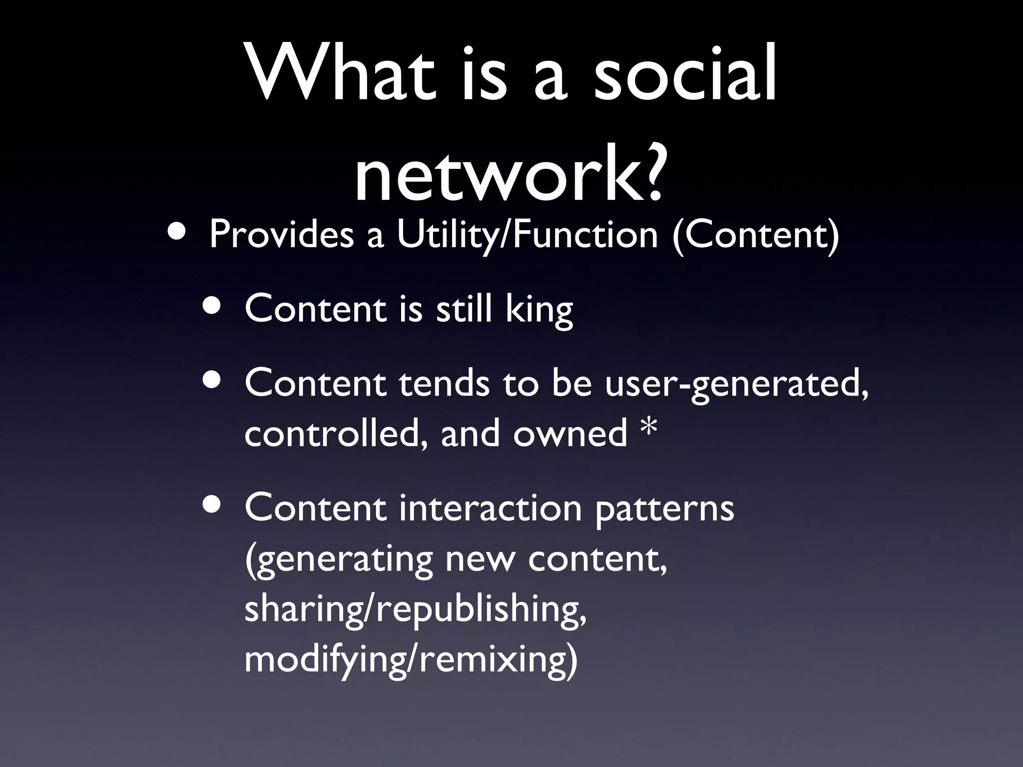What is a social network? Provides a Utility/Function (Content)  Content is still king  Content tends to be user-generated, controlled, and owned * Content interaction patterns (generating new content, sharing/republishing, modifying/remixing) 
