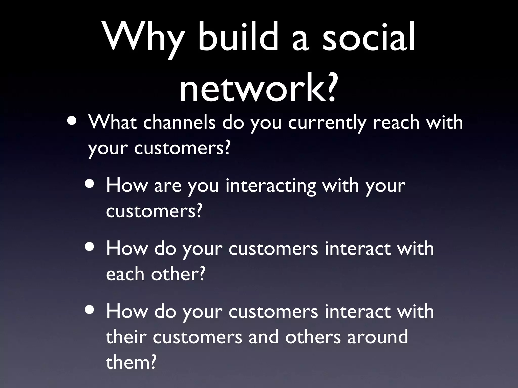 Why build a social network? What channels do you currently reach with your customers? How are you interacting with your customers? How do your customers interact with each other? How do your customers interact with their customers and others around them? 