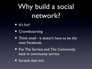 Why build a social network? It's fun! Crowdsourcing  Think small - it doesn't have to be the next Facebook. Put The Service and The Community back in community service Scratch that itch  