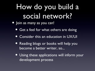 How do you build a social network? Join as many as you can! Get a feel for what others are doing Consider this an education in UX/UI Reading blogs or books will help you become a better writer, so... Using these applications will inform your development process 