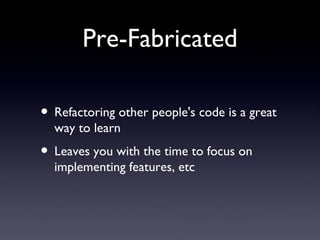 Pre-Fabricated Refactoring other people's code is a great way to learn Leaves you with the time to focus on implementing features, etc 