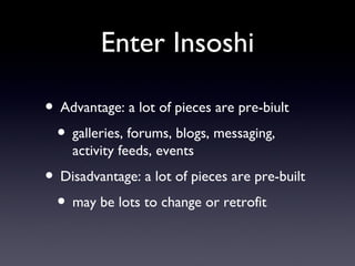 Enter Insoshi Advantage: a lot of pieces are pre-biult galleries, forums, blogs, messaging, activity feeds, events Disadvantage: a lot of pieces are pre-built may be lots to change or retrofit 