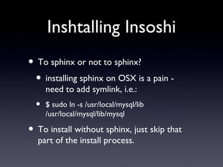 Inshtalling Insoshi To sphinx or not to sphinx? installing sphinx on OSX is a pain - need to add symlink, i.e.: $ sudo ln -s /usr/local/mysql/lib /usr/local/mysql/lib/mysql To install without sphinx, just skip that part of the install process. 