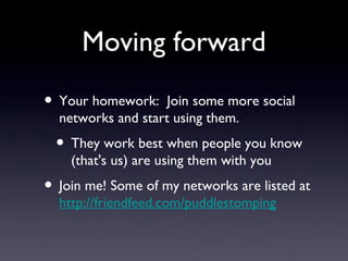 Moving forward Your homework:  Join some more social networks and start using them. They work best when people you know (that's us) are using them with you Join me! Some of my networks are listed at  http://friendfeed.com/puddlestomping 