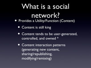 What is a social network? Provides a Utility/Function (Content)  Content is still king  Content tends to be user-generated, controlled, and owned * Content interaction patterns (generating new content, sharing/republishing, modifying/remixing) 