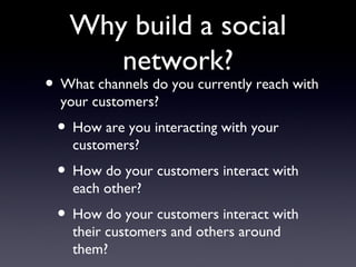 Why build a social network? What channels do you currently reach with your customers? How are you interacting with your customers? How do your customers interact with each other? How do your customers interact with their customers and others around them? 