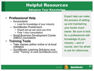 Helpful Resources Advance Your Knowledge Professional Help Accountants Look for knowledge of your industry QuickBooks ProAdvisors Expert set-up can save you time Free 1-hour consultation Small Business Development Center (SBDC) counselors  Training Tools Take classes (either online or at local colleges) QuickBooks Learning Solutions  (look under “Training” at www.QuickBooks.com) Expert help can make the process of setting-up and maintaining your books much easier. Be sure to look for a professional with knowledge of your industry – and of course, don’t be afraid to ask for references.  