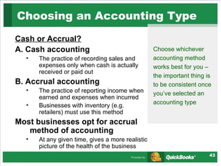 Choosing an Accounting Type  Cash or Accrual? A. Cash accounting The practice of recording sales and expenses only when cash is actually received or paid out B. Accrual accounting The practice of reporting income when earned and expenses when incurred Businesses with inventory (e.g. retailers) must use this method Most businesses opt for accrual method of accounting At any given time, gives a more realistic picture of the health of the business Choose whichever accounting method works best for you – the important thing is to be consistent once you’ve selected an accounting type 