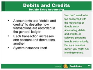 Debits and Credits Double Entry Accounting Accountants use “debits and credits” to describe how transactions are recorded in the general ledger Each transaction increases one account and decreases another System balances itself You don’t need to be too concerned with the mechanics of double entry accounting, debits and credits, as software programs handle automatically. But as a business owner, you might run into these terms.  