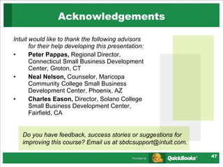 Intuit would like to thank the following advisors for their help developing this presentation: Peter Pappas,  Regional Director, Connecticut Small Business Development Center, Groton, CT Neal Nelson,  Counselor, Maricopa Community College Small Business Development Center, Phoenix, AZ Charles Eason,  Director, Solano College Small Business Development Center, Fairfield, CA Acknowledgements Do you have feedback, success stories or suggestions for improving this course? Email us at sbdcsupport@intuit.com. 