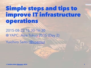 Simple steps and tips to
improve IT infrastructure
operations
2015-08-22 15:30-16:30
@ YAPC::Asia Tokyo 2015 (Day 2)
Yuichiro Saito (@koemu)
© Yuichiro Saito (@koemu), 2015 1
 