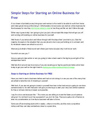 Simple Steps for Starting an Online Business for
Free
 
It is a dream of probably every living man and woman in the world to be able to work from home 
and make great money while doing it. Unfortunately not everyone can start an online business for 
free because for one they don’t know where to start or two they just flat out don’t follow through. 
 
Either way it goes today I am going to give you just a few simple little steps that will get you off 
and running with starting an online business for yourself.  
 
Well that is if you take action and follow through with the steps that I provide to you. See the 
majority of people in the situation that you are about to be in are just holding on to a dream and 
for whatever reason are afraid to act on it. 
 
Most are just afraid of failure and well others just make excuses why it will never work. 
 
So which one are you ? 
 
Are you going to take action or are you going to take a back seat to the big boys and girls of the 
entrepreneur world. 
 
Well lets find out and see how many of you are wearing your big boy pants and take action here 
today to get your self on the right track to starting an online business free of charge. 
 
Steps to Starting an Online Business for FREE
 
Have you tried to start a business before and had no luck doing it or are you one of the many that 
are afraid to take the risk of investing in yourself. 
 
Well look, If you are not going to invest in yourself then how in the heck are you going to convince 
someone else to. So with that said I will give you the keys to start your very own online business 
for free or at bare minimum lowest cost possible. 
 
I say for a low cost because this: “ The more you are willing to invest the faster your business 
will grow” it’s not that it won’t be successful if you do it for free. There are quite a lot of factors to 
take into consideration on how fast a business will take to thrive. 
 
Some are off and making bank with in weeks , others in months, and the more competitive 
niches well they can take somewhere close to a years time. 
 
 