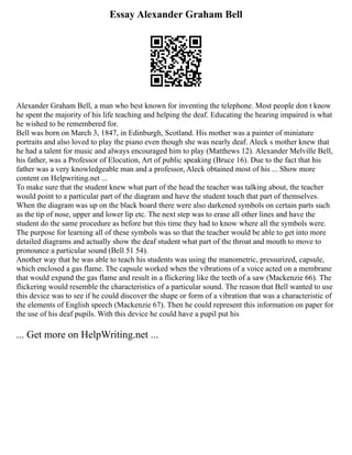 Essay Alexander Graham Bell
Alexander Graham Bell, a man who best known for inventing the telephone. Most people don t know
he spent the majority of his life teaching and helping the deaf. Educating the hearing impaired is what
he wished to be remembered for.
Bell was born on March 3, 1847, in Edinburgh, Scotland. His mother was a painter of miniature
portraits and also loved to play the piano even though she was nearly deaf. Aleck s mother knew that
he had a talent for music and always encouraged him to play (Matthews 12). Alexander Melville Bell,
his father, was a Professor of Elocution, Art of public speaking (Bruce 16). Due to the fact that his
father was a very knowledgeable man and a professor, Aleck obtained most of his ... Show more
content on Helpwriting.net ...
To make sure that the student knew what part of the head the teacher was talking about, the teacher
would point to a particular part of the diagram and have the student touch that part of themselves.
When the diagram was up on the black board there were also darkened symbols on certain parts such
as the tip of nose, upper and lower lip etc. The next step was to erase all other lines and have the
student do the same procedure as before but this time they had to know where all the symbols were.
The purpose for learning all of these symbols was so that the teacher would be able to get into more
detailed diagrams and actually show the deaf student what part of the throat and mouth to move to
pronounce a particular sound (Bell 51 54).
Another way that he was able to teach his students was using the manometric, pressurized, capsule,
which enclosed a gas flame. The capsule worked when the vibrations of a voice acted on a membrane
that would expand the gas flame and result in a flickering like the teeth of a saw (Mackenzie 66). The
flickering would resemble the characteristics of a particular sound. The reason that Bell wanted to use
this device was to see if he could discover the shape or form of a vibration that was a characteristic of
the elements of English speech (Mackenzie 67). Then he could represent this information on paper for
the use of his deaf pupils. With this device he could have a pupil put his
... Get more on HelpWriting.net ...
 