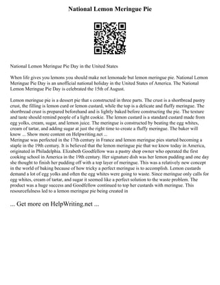 National Lemon Meringue Pie
National Lemon Meringue Pie Day in the United States
When life gives you lemons you should make not lemonade but lemon meringue pie. National Lemon
Meringue Pie Day is an unofficial national holiday in the United States of America. The National
Lemon Meringue Pie Day is celebrated the 15th of August.
Lemon meringue pie is a dessert pie that s constructed in three parts. The crust is a shortbread pastry
crust, the filling is lemon curd or lemon custard, while the top is a delicate and fluffy meringue. The
shortbread crust is prepared beforehand and is lightly baked before constructing the pie. The texture
and taste should remind people of a light cookie. The lemon custard is a standard custard made from
egg yolks, cream, sugar, and lemon juice. The meringue is constructed by beating the egg whites,
cream of tartar, and adding sugar at just the right time to create a fluffy meringue. The baker will
know ... Show more content on Helpwriting.net ...
Meringue was perfected in the 17th century in France and lemon meringue pies started becoming a
staple in the 19th century. It is believed that the lemon meringue pie that we know today in America,
originated in Philadelphia. Elizabeth Goodfellow was a pastry shop owner who operated the first
cooking school in America in the 19th century. Her signature dish was her lemon pudding and one day
she thought to finish her pudding off with a top layer of meringue. This was a relatively new concept
in the world of baking because of how tricky a perfect meringue is to accomplish. Lemon custards
demand a lot of egg yolks and often the egg whites were going to waste. Since meringue only calls for
egg whites, cream of tartar, and sugar it seemed like a perfect solution to the waste problem. The
product was a huge success and Goodfellow continued to top her custards with meringue. This
resourcefulness led to a lemon meringue pie being created in
... Get more on HelpWriting.net ...
 