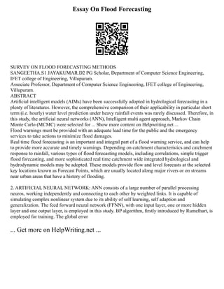 Essay On Flood Forecasting
SURVEY ON FLOOD FORECASTING METHODS
SANGEETHA.S1 JAYAKUMAR.D2 PG Scholar, Department of Computer Science Engineering,
IFET college of Engineering, Villupuram.
Associate Professor, Department of Computer Science Engineering, IFET college of Engineering,
Villupuram.
ABSTRACT
Artificial intelligent models (AIMs) have been successfully adopted in hydrological forecasting in a
plenty of literatures. However, the comprehensive comparison of their applicability in particular short
term (i.e. hourly) water level prediction under heavy rainfall events was rarely discussed. Therefore, in
this study, the artificial neural networks (ANN), Intelligent multi agent approach, Markov Chain
Monte Carlo (MCMC) were selected for ... Show more content on Helpwriting.net ...
Flood warnings must be provided with an adequate lead time for the public and the emergency
services to take actions to minimize flood damages.
Real time flood forecasting is an important and integral part of a flood warning service, and can help
to provide more accurate and timely warnings. Depending on catchment characteristics and catchment
response to rainfall, various types of flood forecasting models, including correlations, simple trigger
flood forecasting, and more sophisticated real time catchment wide integrated hydrological and
hydrodynamic models may be adopted. These models provide flow and level forecasts at the selected
key locations known as Forecast Points, which are usually located along major rivers or on streams
near urban areas that have a history of flooding.
2. ARTIFICIAL NEURAL NETWORK: ANN consists of a large number of parallel processing
neuros, working independently and connecting to each other by weighted links. It is capable of
simulating complex nonlinear system due to its ability of self learning, self adaption and
generalization. The feed forward neural network (FFNN), with one input layer, one or more hidden
layer and one output layer, is employed in this study. BP algorithm, firstly introduced by Rumelhart, is
employed for training. The global error
... Get more on HelpWriting.net ...
 