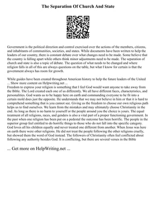 The Separation Of Church And State
Government is the political direction and control exercised over the actions of the members, citizens,
and inhabitants of communities, societies, and states. While documents have been written to help the
leaders of our country, there is constant debate over what changes need to be made. Some believe that
the country is falling apart while others think minor adjustments need to be made. The separation of
church and state is also a topic of debate. The question of what needs to be changed and where
religion falls in all of this are always questions on the table, but what I know for certain is that the
government always has room for growth.
While guides have been created throughout American history to help the future leaders of the United
... Show more content on Helpwriting.net ...
Freedom to express your religion is something that I feel God would want anyone to take away from
the Bible. The Lord created each one of us differently. We all have different faces, characteristics, and
personalities. God wants us to be happy here on earth and commanding everyone to be fit into a
certain mold does just the opposite. He understands that we may not believe in him or that it is hard to
comprehend something that is you cannot see. Giving us the freedom to choose our own religious path
helps us to find ourselves. We learn from the mistakes and may ultimately choose Christianity in the
end. As long as there is no harm to yourself or the people around you the choice is yours. The equal
treatment of all religions, races, and genders is also a vital part of a proper functioning government. In
the past when one religion has been put on a pedestal the outcome has been horrific. The people in the
superior group feel entitled to do horrific things to those who do not fall into the specific category.
God loves all his children equally and never treated one different from another. When Jesus was here
on earth there were other religions. He did not treat the people following the other religions cruelly,
but showed them the word of God instead. The followers of Christianity often feel conflicted about
following any authority besides God. It is conflicting, but there are several verses in the Bible
... Get more on HelpWriting.net ...
 