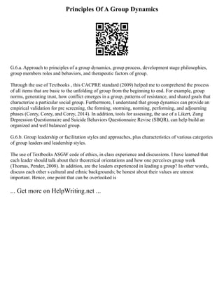 Principles Of A Group Dynamics
G.6.a. Approach to principles of a group dynamics, group process, development stage philosophies,
group members roles and behaviors, and therapeutic factors of group.
Through the use of Textbooks , this CACPRE standard (2009) helped me to comprehend the process
of all items that are basic to the unfolding of group from the beginning to end. For example, group
norms, generating trust, how conflict emerges in a group, patterns of resistance, and shared goals that
characterize a particular social group. Furthermore, I understand that group dynamics can provide an
empirical validation for pre screening, the forming, storming, norming, performing, and adjourning
phases (Corey, Corey, and Corey, 2014). In addition, tools for assessing, the use of a Likert, Zung
Depression Questionnaire and Suicide Behaviors Questionnaire Revise (SBQR), can help build an
organized and well balanced group.
G.6.b. Group leadership or facilitation styles and approaches, plus characteristics of various categories
of group leaders and leadership styles.
The use of Textbooks ASGW code of ethics, in class experience and discussions. I have learned that
each leader should talk about their theoretical orientations and how one perceives group work
(Thomas, Pender, 2008). In addition, are the leaders experienced in leading a group? In other words,
discuss each other s cultural and ethnic backgrounds; be honest about their values are utmost
important. Hence, one point that can be overlooked is
... Get more on HelpWriting.net ...
 