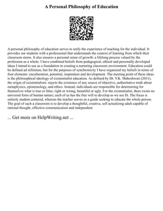 A Personal Philosophy of Education
A personal philosophy of education serves to unify the experience of teaching for the individual. It
provides our students with a professional that understands the context of learning from which their
classroom stems. It also ensures a personal sense of growth: a lifelong process valued by the
profession as a whole. I have combined beliefs from pedagogical, ethical and personally developed
ideas I intend to use as a foundation in creating a nurturing classroom environment. Education could
be defined ad infinitum, but for the purposes of synchronicity I have organized my beliefs in terms of
four elements: enculturation, potential, inspiration and development. The meeting point of these ideas
is the philosophical ideology of existentialist education. As defined by Dr. V.K. Maheshwari (2011),
the origin of existentialism: rejects the existence of any source of objective, authoritative truth about
metaphysics, epistemology, and ethics. Instead, individuals are responsible for determining for
themselves what is true or false, right or wrong, beautiful or ugly. For the existentialist, there exists no
universal form of human nature; each of us has the free will to develop as we see fit. The focus is
entirely student centered, whereas the teacher serves as a guide seeking to educate the whole person.
The goal of such a classroom is to develop a thoughtful, creative, self actualizing adult capable of
rational thought, effective communication and independent
... Get more on HelpWriting.net ...
 