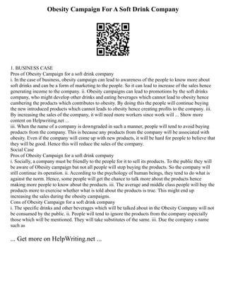 Obesity Campaign For A Soft Drink Company
1. BUSINESS CASE
Pros of Obesity Campaign for a soft drink company
i. In the case of business, obesity campaign can lead to awareness of the people to know more about
soft drinks and can be a form of marketing to the people. So it can lead to increase of the sales hence
generating income to the company. ii. Obesity campaigns can lead to promotions by the soft drinks
company, who might develop other drinks and eating beverages which cannot lead to obesity hence
cumbering the products which contributes to obesity. By doing this the people will continue buying
the new introduced products which cannot leads to obesity hence creating profits to the company. iii.
By increasing the sales of the company, it will need more workers since work will ... Show more
content on Helpwriting.net ...
iii. When the name of a company is downgraded in such a manner, people will tend to avoid buying
products from the company. This is because any products from the company will be associated with
obesity. Even if the company will come up with new products, it will be hard for people to believe that
they will be good. Hence this will reduce the sales of the company.
Social Case
Pros of Obesity Campaign for a soft drink company
i. Socially, a company must be friendly to the people for it to sell its products. To the public they will
be aware of Obesity campaign but not all people will stop buying the products. So the company will
still continue its operation. ii. According to the psychology of human beings, they tend to do what is
against the norm. Hence, some people will get the chance to talk more about the products hence
making more people to know about the products. iii. The average and middle class people will buy the
products more to exercise whether what is told about the products is true. This might end up
increasing the sales during the obesity campaigns.
Cons of Obesity Campaign for a soft drink company
i. The specific drinks and other beverages which will be talked about in the Obesity Company will not
be consumed by the public. ii. People will tend to ignore the products from the company especially
those which will be mentioned. They will take substitutes of the same. iii. Due the company s name
such as
... Get more on HelpWriting.net ...
 