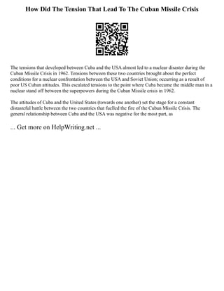 How Did The Tension That Lead To The Cuban Missile Crisis
The tensions that developed between Cuba and the USA almost led to a nuclear disaster during the
Cuban Missile Crisis in 1962. Tensions between these two countries brought about the perfect
conditions for a nuclear confrontation between the USA and Soviet Union; occurring as a result of
poor US Cuban attitudes. This escalated tensions to the point where Cuba became the middle man in a
nuclear stand off between the superpowers during the Cuban Missile crisis in 1962.
The attitudes of Cuba and the United States (towards one another) set the stage for a constant
distasteful battle between the two countries that fuelled the fire of the Cuban Missile Crisis. The
general relationship between Cuba and the USA was negative for the most part, as
... Get more on HelpWriting.net ...
 