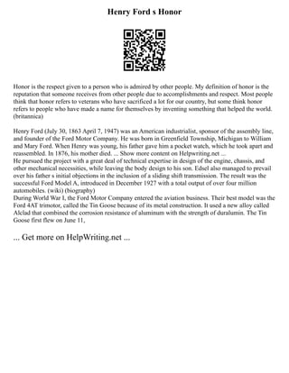 Henry Ford s Honor
Honor is the respect given to a person who is admired by other people. My definition of honor is the
reputation that someone receives from other people due to accomplishments and respect. Most people
think that honor refers to veterans who have sacrificed a lot for our country, but some think honor
refers to people who have made a name for themselves by inventing something that helped the world.
(britannica)
Henry Ford (July 30, 1863 April 7, 1947) was an American industrialist, sponsor of the assembly line,
and founder of the Ford Motor Company. He was born in Greenfield Township, Michigan to William
and Mary Ford. When Henry was young, his father gave him a pocket watch, which he took apart and
reassembled. In 1876, his mother died. ... Show more content on Helpwriting.net ...
He pursued the project with a great deal of technical expertise in design of the engine, chassis, and
other mechanical necessities, while leaving the body design to his son. Edsel also managed to prevail
over his father s initial objections in the inclusion of a sliding shift transmission. The result was the
successful Ford Model A, introduced in December 1927 with a total output of over four million
automobiles. (wiki) (biography)
During World War I, the Ford Motor Company entered the aviation business. Their best model was the
Ford 4AT trimotor, called the Tin Goose because of its metal construction. It used a new alloy called
Alclad that combined the corrosion resistance of aluminum with the strength of duralumin. The Tin
Goose first flew on June 11,
... Get more on HelpWriting.net ...
 