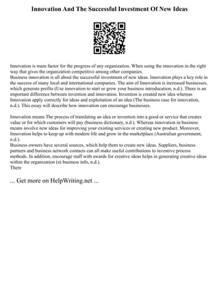 Innovation And The Successful Investment Of New Ideas
Innovation is main factor for the progress of any organization. When using the innovation in the right
way that gives the organization competitive among other companies.
Business innovation is all about the successful investment of new ideas. Innovation plays a key role in
the success of many local and international companies. The aim of Innovation is increased businesses,
which generate profits (Use innovation to start or grow your business introducation, n.d.). There is an
important difference between invention and innovation. Invention is created new idea whereas
Innovation apply correctly for ideas and exploitation of an idea (The business case for innovation,
n.d.). This essay will describe how innovation can encourage businesses.
Innovation means The process of translating an idea or invention into a good or service that creates
value or for which customers will pay (business dictionary, n.d.). Whereas innovation in business
means involve new ideas for improving your existing services or creating new product. Moreover,
Innovation helps to keep up with modern life and grow in the marketplace (Australian government,
n.d.).
Business owners have several sources, which help them to create new ideas. Suppliers, business
partners and business network contacts can all make useful contributions to inventive process
methods. In addition, encourage staff with awards for creative ideas helps in generating creative ideas
within the organization (ni business info, n.d.).
There
... Get more on HelpWriting.net ...
 