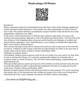Disadvantages Of Phonics
Introduction
Phonics instruction teaches the relationships between the letters of the written language (graphemes)
and the individual sounds (phonemes). It also teaches how these relationships are used to read and
write words. This teaches students to systematically recognize familiar words and decode new words
independently. (Education.com, 2006)
In this essay I will be discussing the six different types of phonics approaches, focusing on the
synthetic and analytic phonics approach as well as the differences between them. I will also look at the
role of phonics in the foundation phase classroom and the benefits and challenges of synthetic and
analytic phonics approaches. I have found that there is a lot of debate on whether these approaches ...
Show more content on Helpwriting.net ...
They can also read larger words such as suitcase and mushroom with as much ease as the words like
run and cat . Children are able to learn sounds that are represented by two letters at the same time as
sounds written with one letter. (Children s Books and Reading, 2009)
Challenges of synthetic phonics
Unfortunately, children cannot sound out words for the rest of their lives, they need to use their skills
in order to develop their fluency. It is extremely important that children are eventually able to
recognize words as a whole for fluency. This will lead to them understanding, comprehending and
appreciating the text.
Although synthetic phonics speeds up the process which children can learn and read words, this does
not mean that children are able to understand and comprehend what they are reading and what the
words mean. (Children s Books and Reading, 2009)
Benefits of analytic phonics Of the words used most often in written material, 47% can be read using
basic phonic rules, so by learning these rules children are already well on their way to being able to
read nearly half of the words commonly encountered. (Children s Books and Reading,
... Get more on HelpWriting.net ...
 
