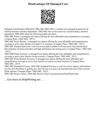 Disadvantages Of Managed Care
Managed Care/Products Offered by TRICARE TRICARE is a health care managed program for all
military branches and their dependents. TRICARE also covers reservists, retired military, and their
dependents. TRICARE offers the following health care plans:
TRICARE Prime: A managed care option offering the most affordable and comprehensive coverage (
Compare Plans | TRICARE , 2017).
TRICARE Prime Remote: A managed care option offering the most affordable and comprehensive
coverage to active duty families in remote U.S. locations ( Compare Plans | TRICARE , 2017).
TRICARE Standard and Extra: A fee for service plan available to all non active duty beneficiaries.
Most freedom of choice providers and high satisfaction rate among users ( Compare Plans | TRICARE
, 2017).
TRICARE Prime Overseas: A managed care option offering the most affordable and comprehensive
coverage to active duty families living overseas ( Compare Plans | TRICARE , 2017).
TRICARE Prime Remote Overseas: A managed care option offering the most affordable and
comprehensive coverage to active duty families in remote overseas locations ( Compare Plans |
TRICARE , 2017).
TRICARE Standard Overseas: TRICARE Standard Overseas is a fee for service option, which allows
you the most flexibility in getting care, but will cost you more out of pocket than one of the overseas
Prime options ( Compare Plans | TRICARE , 2017).
TRICARE Reserve Select: TRICARE Reserve Select a premium based health plan that
... Get more on HelpWriting.net ...
 