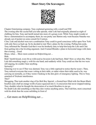 Short Story On Scavengers
Chapter Entertaining company. Tony explained gesturing with a small nod NM
The evening after the crystal ball you tube episode, what Loki had originally planned as night of
clubbing for him, Tony and Jareth turned into more of a group event. While Tony might wonder at
Steve s determination to accompany them, he was pretty sure Barton only went because Natasha was
already out of pocket on some consult for Coulson.
Clint, Loki and alcohol were not a combination Tony could in good conscience inflict upon New York
with only Steve as back up. So he decided to ruin Thor s plans for the evening. Pulling him aside,
Tony informed the Thunder God that it was his brotherly duty to help him keep the Loki and Clint
from getting into a bar leveling argument. And if ruined Blondie s plans to horizontal tango with Janie
that evening... Good.
Bruce, when ... Show more content on Helpwriting.net ...
Bide.
Bide? Jareth hissed, every bit as wild eyed as Invasion Loki had been. Bide? How so when this, Whor
Loki did something magic y with his one hand, and suddenly while Tony could see that the two were
still arguing, he couldn t hear anything.
Seriously?
Glancing over to see if Thor was alarmed, Tony was a little suprised to notice that he wasn t. Then,
Tony noticed everyone that wasn t sitting at their table, or rather where their table used to be, was
carrying on normally, as if they weren t basking in the dim glow of emergency lighting. This to Tony
smacked of Trickster interference.
Thor?
Shrugging, Thor took another slug of his Bolt Boy Special , a frosted beer filled with Jim Beam Black
bourbon and a half an orange worth of juice squeezed into it. A concoction that never stopped making
Tony shudder when he thought the desecration of so much Bourbon in one go.
No doubt Loki did something so that they don t notice anything amiss, Thor told him, more concerned
with his drink than the scene unfolding in front of
... Get more on HelpWriting.net ...
 