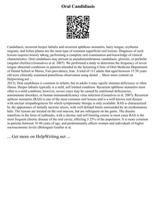 Oral Candidiasis
Candidiasis, recurrent herpes labialis and recurrent aphthous stomatitis, hairy tongue, erythema
migrans, and lichen planus are the most type of common superficial oral lesions. Diagnosis of such
lesions requires history taking, performing a complete oral examination and knowledge of clinical
characteristics. Oral candidiasis may present as pseudomembranous candidiasis, glossitis, or perleche
(angular cheilitis) (Gonsalves et al. 2007). We performed a study to determine the frequency of seven
tongue abnormal conditions in patients attended in the Screening Clinic of Oral Medicine Department
of Dental School in Shiraz, Fars providence, Iran. A total of 112 adults that aged between 15 58 years
old were clinically examined punctilious observation using dental ... Show more content on
Helpwriting.net ...
2013). Oral candidiasis is common in infants, but in adults it may signify immune deficiency or other
illness. Herpes labialis typically is a mild, self limited condition. Recurrent aphthous stomatitis most
often is a mild condition; however, severe cases may be caused by nutritional deficiencies,
autoimmune disorders, or human immunodeficiency virus infection (Gonsalves et al. 2007). Recurrent
aphtous stomatitis (RAS) is one of the most common oral lesions and is a well known oral disease
with unclear etiopathogenesis for which symptomatic therapy is only available. RAS is characterized
by the appearance of initially necrotic ulcers, with well defined limits surrounded by an erythematous
halo. The lesions are located on the oral mucosa, but are infrequent on the gums. The disease
manifests in the form of outbreaks, with a chronic and self limiting course in most cases RAS is the
most frequent chronic disease of the oral cavity, affecting 5 25% of the population. It is more common
in patients between 10 40 years of age, and predominantly affects women and individuals of higher
socioeconomic levels (Belenguer Guallar et al.
... Get more on HelpWriting.net ...
 