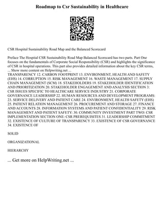 Roadmap to Csr Sustainability in Healthcare
CSR Hospital Sustainability Road Map and the Balanced Scorecard
Preface The Hospital CSR Sustainability Road Map Balanced Scorecard has two parts. Part One
focuses on the fundamentals of Corporate Social Responsibility (CSR) and highlights the significance
of CSR in hospital operations. This part also provides detailed information about the key CSR terms,
... Show more content on Helpwriting.net ...
TRANSPARENCY 12. CARBON FOOTPRINT 13. ENVIRONMENT, HEALTH AND SAFETY
(EHS) 14. CORRUPTION 15. RISK MANAGEMENT 16. WASTE MANAGEMENT 17. SUPPLY
CHAIN MANAGEMENT (SCM) 18. STAKEHOLDERS 19. STAKEHOLDER IDENTIFICATION
AND PRIORITIZATION 20. STAKEHOLDER ENGAGEMENT AND ANALYSIS SECTION 3:
CSR ISSUES SPECIFIC TO HEALTHCARE SERVICE INDUSTRY 21. CORPORATE
GOVERNANCE LEADERSHIP 22. HUMAN RESOURCES AND DEVELOPMENT PROGRAMS:
23. SERVICE DELIVERY AND PATIENT CARE 24. ENVIRONMENT, HEALTH SAFETY (EHS)
25. PATIENT RELATION MANAGEMENT 26. PROCUREMENT AND STORAGE 27. FINANCE
AND ACCOUNTS 28. INFORMATION SYSTEMS AND PATIENT CONFIDENTIALITY 29. RISK
MANAGEMENT AND PATIENT SAFETY: 30. COMMUNITY INVESTMENT PART TWO: CSR
IMPLEMENTATION SECTION ONE: CSR PREREQUISITES 31. LEADERSHIP COMMITMENT
32. EXISTENCE OF CULTURE OF TRANSPARENCY 33. EXISTENCE OF CSR GOVERNANCE
34. EXISTENCE OF
SOLID
ORGANIZATIONAL
HIERARCHY
... Get more on HelpWriting.net ...
 