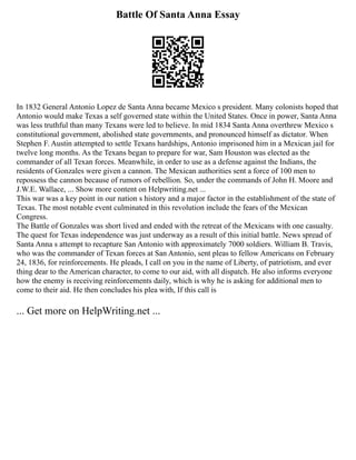 Battle Of Santa Anna Essay
In 1832 General Antonio Lopez de Santa Anna became Mexico s president. Many colonists hoped that
Antonio would make Texas a self governed state within the United States. Once in power, Santa Anna
was less truthful than many Texans were led to believe. In mid 1834 Santa Anna overthrew Mexico s
constitutional government, abolished state governments, and pronounced himself as dictator. When
Stephen F. Austin attempted to settle Texans hardships, Antonio imprisoned him in a Mexican jail for
twelve long months. As the Texans began to prepare for war, Sam Houston was elected as the
commander of all Texan forces. Meanwhile, in order to use as a defense against the Indians, the
residents of Gonzales were given a cannon. The Mexican authorities sent a force of 100 men to
repossess the cannon because of rumors of rebellion. So, under the commands of John H. Moore and
J.W.E. Wallace, ... Show more content on Helpwriting.net ...
This war was a key point in our nation s history and a major factor in the establishment of the state of
Texas. The most notable event culminated in this revolution include the fears of the Mexican
Congress.
The Battle of Gonzales was short lived and ended with the retreat of the Mexicans with one casualty.
The quest for Texas independence was just underway as a result of this initial battle. News spread of
Santa Anna s attempt to recapture San Antonio with approximately 7000 soldiers. William B. Travis,
who was the commander of Texan forces at San Antonio, sent pleas to fellow Americans on February
24, 1836, for reinforcements. He pleads, I call on you in the name of Liberty, of patriotism, and ever
thing dear to the American character, to come to our aid, with all dispatch. He also informs everyone
how the enemy is receiving reinforcements daily, which is why he is asking for additional men to
come to their aid. He then concludes his plea with, If this call is
... Get more on HelpWriting.net ...
 