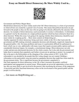 Essay on Should Direct Democracy Be More Widely Used in...
Government and Politics Megan Barry
Should direct democracy be more widely used in the UK? Direct democracy is a form of government
in which all laws are created by a general vote of society. This means that political decisions are put
forward to the people as they are the ones who are going to be directly affected by the outcome of the
decision. An example of direct democracy used occasionally in society is referendums. A referendum
is a general vote by the electorate on a single political question which has been referred to them for a
direct decision. Within this essay I am going to be arguing whether direct democracy should be used
more widely by weighing up the ... Show more content on Helpwriting.net ...
Another argument for direct democracy being used more widely in the UK is that it prevents the
government and MPs making extremely unpopular decisions and ultimately, negatively impacting on
the general public s life. On many problems and issues it is particularly difficult for parliament to
know which way to vote, additionally with many issues that require accurate public opinion and have
considerable historical impact, for example, a constitutional change. Direct democracy not only
evades and prevents detrimental decisions for the whole country, but it also aids the government and
helps them to maintain their popularity and further circumvent an uprising or protest. An example of
this in the past is the Referendum on the changing of the voting system in 2011. In the 2011
referendum it was decided by the people that this voting change was not wanted. Holding a
referendum on this particularly issue prevented an unpopular decision that might have been made by
the government alone. This is significant because the government s popularity is
One final argument for direct democracy in the UK is that it increases the people s political
participation and engagement in current issues. When people are given the opportunity to have their
say, they are more likely to get involved in the process, thus increasing the accuracy of the judgement.
A successful and fully functional democracy relies on the involvement of the general public and the
people it will be directly
... Get more on HelpWriting.net ...
 