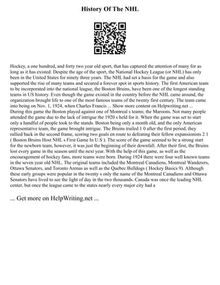 History Of The NHL
Hockey, a one hundred, and forty two year old sport, that has captured the attention of many for as
long as it has existed. Despite the age of the sport, the National Hockey League (or NHL) has only
been in the United States for ninety three years. The NHL had set a basis for the game and also
supported the rise of many teams and secured a forever spot in sports history. The first American team
to be incorporated into the national league, the Boston Bruins, have been one of the longest standing
teams in US history. Even though the game existed in the country before the NHL came around, the
organization brought life to one of the most famous teams of the twenty first century. The team came
into being on Nov. 1, 1924, when Charles Francis ... Show more content on Helpwriting.net ...
During this game the Boston played against one of Montreal s teams; the Maroons. Not many people
attended the game due to the lack of intrigue the 1920 s held for it. When the game was set to start
only a handful of people took to the stands. Boston being only a month old, and the only American
representative team, the game brought intrigue. The Bruins trailed 1 0 after the first period, they
rallied back in the second frame, scoring two goals en route to defeating their fellow expansionists 2 1
( Boston Bruins Host NHL s First Game In U.S ). The score of the game seemed to be a strong start
for the newborn team, however, it was just the beginning of their downfall. After their first, the Bruins
lost every game in the season until the next year. With the help of this game, as well as the
encouragement of hockey fans, more teams were born. During 1924 there were four well known teams
in the seven year old NHL. The original teams included the Montreal Canadiens, Montreal Wanderers,
Ottawa Senators, and Toronto Arenas as well as the Quebec Bulldogs ( Hockey Basics 9). Although
these early groups were popular in the twenty s only the name of the Montreal Canadiens and Ottawa
Senators have lived to see the light of day in the two thousands. Canada was once the leading NHL
center, but once the league came to the states nearly every major city had a
... Get more on HelpWriting.net ...
 
