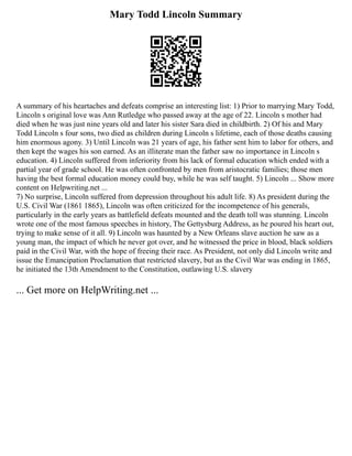 Mary Todd Lincoln Summary
A summary of his heartaches and defeats comprise an interesting list: 1) Prior to marrying Mary Todd,
Lincoln s original love was Ann Rutledge who passed away at the age of 22. Lincoln s mother had
died when he was just nine years old and later his sister Sara died in childbirth. 2) Of his and Mary
Todd Lincoln s four sons, two died as children during Lincoln s lifetime, each of those deaths causing
him enormous agony. 3) Until Lincoln was 21 years of age, his father sent him to labor for others, and
then kept the wages his son earned. As an illiterate man the father saw no importance in Lincoln s
education. 4) Lincoln suffered from inferiority from his lack of formal education which ended with a
partial year of grade school. He was often confronted by men from aristocratic families; those men
having the best formal education money could buy, while he was self taught. 5) Lincoln ... Show more
content on Helpwriting.net ...
7) No surprise, Lincoln suffered from depression throughout his adult life. 8) As president during the
U.S. Civil War (1861 1865), Lincoln was often criticized for the incompetence of his generals,
particularly in the early years as battlefield defeats mounted and the death toll was stunning. Lincoln
wrote one of the most famous speeches in history, The Gettysburg Address, as he poured his heart out,
trying to make sense of it all. 9) Lincoln was haunted by a New Orleans slave auction he saw as a
young man, the impact of which he never got over, and he witnessed the price in blood, black soldiers
paid in the Civil War, with the hope of freeing their race. As President, not only did Lincoln write and
issue the Emancipation Proclamation that restricted slavery, but as the Civil War was ending in 1865,
he initiated the 13th Amendment to the Constitution, outlawing U.S. slavery
... Get more on HelpWriting.net ...
 