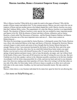 Marcus Aurelius, Rome s Greastest Emperor Essay examples
Who is Marcus Aurelius? What did he do to make his mark in the pages of history? Why did the
people of Rome respect and admire him? To the common person, Marcus was just a man who was an
emperor of Rome and just another person who helped shaped this world. Marcus Aurelius was more
than that! Anthony Birley writes, The acquaintance of a man like Marcus Aurelius is an imperishable
benefit. The character of Marcus Aurelius is truly special, but was molded by many important people
and figures in his life. With the absence of honor and duty in Rome, influences such as Junius
Rusticus, a book called The Discourses of Epictetus , and the Roman Emperor Hadrian, led Marcus
Aurelius to become one of the most important stoics and one of ... Show more content on
Helpwriting.net ...
This thirst for knowledge was provided by Junius Rusticus. A distinguish senator like Fronto, Rusticus
was a Stoic who instructed Marcus in the logic and theory of Stoicism. Intrigued by Stoicism, Marcus
seriously began to study morals and seems to have thought that his literary labours had gone far
enough. Marcus writes: I am at present fascinated by the books of Aristo the Stoic and at the same
time disconcerted; when they show how far my mind falls behind those better minds your pupil
blushes very hot and is cross with himself because after 25 years he has not drunk deeply of the
springs of good opinion and purer reason. And so I pay the penalty, am angry, sad, I go without food.
In the bonds of these cares I have put off till tomorrow my task of writing for you every day. But now
I bethink me of an Attic speaker s advice to the Athenian assembly sometimes to let the laws slumber.
Accordingly I will let Aristo sleep peacefully for a little, and turn me heart and soul to your dramatic
poet, first, however, reading some short speeches of Cicero. But at for writing I will do that either on
one side of the other, for from today Aristo will never sleep so soundly as to allow me to advocate
both sides in the same matter. Goodbye, my best and most honorable master. My lady sends her
greeting .
Marcus s letter shows a very frustrate individual for he states how upset he feels for not allowing this
... Get more on HelpWriting.net ...
 