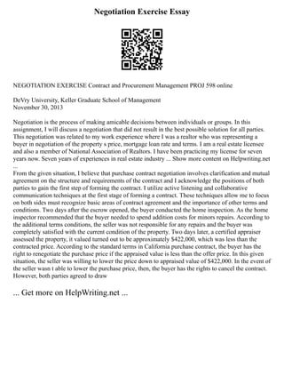 Negotiation Exercise Essay
NEGOTIATION EXERCISE Contract and Procurement Management PROJ 598 online
DeVry University, Keller Graduate School of Management
November 30, 2013
Negotiation is the process of making amicable decisions between individuals or groups. In this
assignment, I will discuss a negotiation that did not result in the best possible solution for all parties.
This negotiation was related to my work experience where I was a realtor who was representing a
buyer in negotiation of the property s price, mortgage loan rate and terms. I am a real estate licensee
and also a member of National Association of Realtors. I have been practicing my license for seven
years now. Seven years of experiences in real estate industry ... Show more content on Helpwriting.net
...
From the given situation, I believe that purchase contract negotiation involves clarification and mutual
agreement on the structure and requirements of the contract and I acknowledge the positions of both
parties to gain the first step of forming the contract. I utilize active listening and collaborative
communication techniques at the first stage of forming a contract. These techniques allow me to focus
on both sides must recognize basic areas of contract agreement and the importance of other terms and
conditions. Two days after the escrow opened, the buyer conducted the home inspection. As the home
inspector recommended that the buyer needed to spend addition costs for minors repairs. According to
the additional terms conditions, the seller was not responsible for any repairs and the buyer was
completely satisfied with the current condition of the property. Two days later, a certified appraiser
assessed the property, it valued turned out to be approximately $422,000, which was less than the
contracted price. According to the standard terms in California purchase contract, the buyer has the
right to renegotiate the purchase price if the appraised value is less than the offer price. In this given
situation, the seller was willing to lower the price down to appraised value of $422,000. In the event of
the seller wasn t able to lower the purchase price, then, the buyer has the rights to cancel the contract.
However, both parties agreed to draw
... Get more on HelpWriting.net ...
 