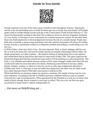 Suicide In Teen Suicide
Suicide continues to be one of the main causes of death in teens throughout America. Statistically,
suicide in the second leading cause of death for those ages ten to twenty four and around 3,470 people
grades ninth to twelfth attempt suicide each day in the United States (Youth Suicide Statistics 1). The
reason for these people wanting to take their life is unknown, however, divorce of parents, formation
of a new family, or moving to a new community, are common reasons for suicide. On the other hand,
those who battle depression or develop depression increase the risk of a suicide attempt. People may
think that everything is going wrong and dying is the only solution; but people will always be willing
to help. Suicide is a permanent solution to a temporary problem and nothing is worth taking your own
life over.
In Willa Cather s short story Paul s Case , the main character, Paul, is clearly unhappy with his own
life as well as his home life. Paul lost his mother and has an unstable relationship with his father. He
dreads going home, as Cather explains: ...the hopeless feeling of sinking back forever into ugliness
and commonness that he had always had when he came home (Cather 108). This quote expresses the
hatred and disgust that Paul has towards his home and he will do anything to avoid coming home. This
book is very relatable and realistic because similar to Paul, many teenagers dislike their home life and
would much rather be away from their own family. Distancing yourself from loved ones, family,
friends, teachers, coaches, or whoever it may be, can be an early sign of depression (Suicide in
Children and Teens 1). Paul may or may not suffer from depression, but either way, his death could
have easily been prevented if Paul had a more positive outlook on life.
While homelife has an enormous impact on someone s emotions, life outside of home may be even
more important. According to Suicide in Children and teens, rebellious behavior such as constant
lying may be a sign of suicidal person. When questioned by the Principal as to why he was there, Paul
stated, politely enough, that he wanted to come back to school. This was a lie, but Paul was quite
accustomed to lying; found it, indeed, indispensable for
... Get more on HelpWriting.net ...
 
