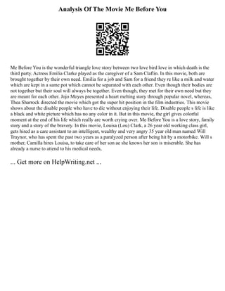 Analysis Of The Movie Me Before You
Me Before You is the wonderful triangle love story between two love bird love in which death is the
third party. Actress Emilia Clarke played as the caregiver of a Sam Claflin. In this movie, both are
brought together by their own need. Emilia for a job and Sam for a friend they re like a milk and water
which are kept in a same pot which cannot be separated with each other. Even though their bodies are
not together but their soul will always be together. Even though, they met for their own need but they
are meant for each other. Jojo Moyes presented a heart melting story through popular novel, whereas,
Thea Sharrock directed the movie which got the super hit position in the film industries. This movie
shows about the disable people who have to die without enjoying their life. Disable people s life is like
a black and white picture which has no any color in it. But in this movie, the girl gives colorful
moment at the end of his life which really are worth crying over. Me Before You is a love story, family
story and a story of the bravery. In this movie, Louisa (Lou) Clark, a 26 year old working class girl,
gets hired as a care assistant to an intelligent, wealthy and very angry 35 year old man named Will
Traynor, who has spent the past two years as a paralyzed person after being hit by a motorbike. Will s
mother, Camilla hires Louisa, to take care of her son ae she knows her son is miserable. She has
already a nurse to attend to his medical needs,
... Get more on HelpWriting.net ...
 