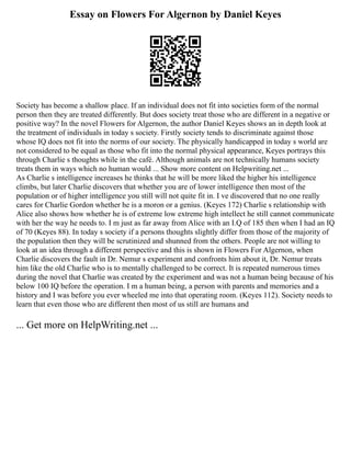 Essay on Flowers For Algernon by Daniel Keyes
Society has become a shallow place. If an individual does not fit into societies form of the normal
person then they are treated differently. But does society treat those who are different in a negative or
positive way? In the novel Flowers for Algernon, the author Daniel Keyes shows an in depth look at
the treatment of individuals in today s society. Firstly society tends to discriminate against those
whose IQ does not fit into the norms of our society. The physically handicapped in today s world are
not considered to be equal as those who fit into the normal physical appearance, Keyes portrays this
through Charlie s thoughts while in the café. Although animals are not technically humans society
treats them in ways which no human would ... Show more content on Helpwriting.net ...
As Charlie s intelligence increases he thinks that he will be more liked the higher his intelligence
climbs, but later Charlie discovers that whether you are of lower intelligence then most of the
population or of higher intelligence you still will not quite fit in. I ve discovered that no one really
cares for Charlie Gordon whether he is a moron or a genius. (Keyes 172) Charlie s relationship with
Alice also shows how whether he is of extreme low extreme high intellect he still cannot communicate
with her the way he needs to. I m just as far away from Alice with an I.Q of 185 then when I had an IQ
of 70 (Keyes 88). In today s society if a persons thoughts slightly differ from those of the majority of
the population then they will be scrutinized and shunned from the others. People are not willing to
look at an idea through a different perspective and this is shown in Flowers For Algernon, when
Charlie discovers the fault in Dr. Nemur s experiment and confronts him about it, Dr. Nemur treats
him like the old Charlie who is to mentally challenged to be correct. It is repeated numerous times
during the novel that Charlie was created by the experiment and was not a human being because of his
below 100 IQ before the operation. I m a human being, a person with parents and memories and a
history and I was before you ever wheeled me into that operating room. (Keyes 112). Society needs to
learn that even those who are different then most of us still are humans and
... Get more on HelpWriting.net ...
 