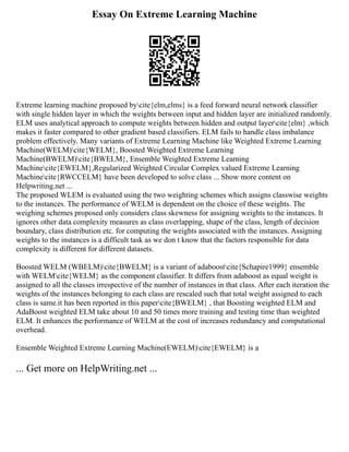 Essay On Extreme Learning Machine
Extreme learning machine proposed bycite{elm,elms} is a feed forward neural network classifier
with single hidden layer in which the weights between input and hidden layer are initialized randomly.
ELM uses analytical approach to compute weights between hidden and output layercite{elm} ,which
makes it faster compared to other gradient based classifiers. ELM fails to handle class imbalance
problem effectively. Many variants of Extreme Learning Machine like Weighted Extreme Learning
Machine(WELM)cite{WELM}, Boosted Weighted Extreme Learning
Machine(BWELM)cite{BWELM}, Ensemble Weighted Extreme Learning
Machinecite{EWELM},Regularized Weighted Circular Complex valued Extreme Learning
Machinecite{RWCCELM} have been developed to solve class ... Show more content on
Helpwriting.net ...
The proposed WLEM is evaluated using the two weighting schemes which assigns classwise weights
to the instances. The performance of WELM is dependent on the choice of these weights. The
weighing schemes proposed only considers class skewness for assigning weights to the instances. It
ignores other data complexity measures as class overlapping, shape of the class, length of decision
boundary, class distribution etc. for computing the weights associated with the instances. Assigning
weights to the instances is a difficult task as we don t know that the factors responsible for data
complexity is different for different datasets.
Boosted WELM (WBELM)cite{BWELM} is a variant of adaboostcite{Schapire1999} ensemble
with WELMcite{WELM} as the component classifier. It differs from adaboost as equal weight is
assigned to all the classes irrespective of the number of instances in that class. After each iteration the
weights of the instances belonging to each class are rescaled such that total weight assigned to each
class is same.it has been reported in this papercite{BWELM} , that Boosting weighted ELM and
AdaBoost weighted ELM take about 10 and 50 times more training and testing time than weighted
ELM. It enhances the performance of WELM at the cost of increases redundancy and computational
overhead.
Ensemble Weighted Extreme Learning Machine(EWELM)cite{EWELM} is a
... Get more on HelpWriting.net ...
 