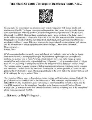 The Effects Of Cattle Consumption On Human Health, And...
Raising cattle for consumption has an increasingly negative impact on both human health, and
environmental health. The largest environmental impact from food comes from the production and
consumption of meat and dairy products; the estimated greenhouse gas emission (GHGE) is 50%.
(Biesbroek et al, 2014). Meat and dairy products also supply about one third of the dietary energy
intake and are major sources of saturated fatty acids in the diet. The more saturated fat you consume,
the greater your risk of developing high cholesterol, heart attack, stroke, circulation problems and
certain types of bowel cancer. This paper evaluates the impact of cattle consumption on both humans
and the environment as it investigates the associations/linkages ... Show more content on
Helpwriting.net ...
Rumen Gases
Of all ruminant animal types, (cattle, goats, and sheep), beef and dairy cattle are by far the largest
emitters of methane, a potent greenhouse gas. As part of their digestive process, cows produce
methane. An average cow in North America, which includes beef cows, bulls, calves, growing
steers/heifers, and feedlot cattle, eructs via belching 117 pounds (53 kilograms) of methane (CH4) per
head per year, according to 2006 guidelines from the Intergovernmental Panel on Climate Change.
The ruminant animal is unique because of its four stomach compartments: reticulum, rumen, omasum
and abomasum. The function of the rumen as a fermentation vat and the presence of certain bacteria
promote the development of gases. These gases are found in the upper part of the rumen with CO2 and
CH4 making up the largest portion (Table 1).
The proportion of these gases is dependent on rumen ecology and fermentation balance. Typically, the
proportion of carbon dioxide is two to three times that of CH4, although a large quantity of CO2 is
reduced to CH4. The eructation of gases via belching is important in bloat prevention but is also the
way CH4 is emitted into the atmosphere. According to the Intergovernmental Panel on Climate
Change (IPCC), methane is more than 20 times as effective as CO2 at trapping heat in the atmosphere/
global warming potential. The U.S.
... Get more on HelpWriting.net ...
 