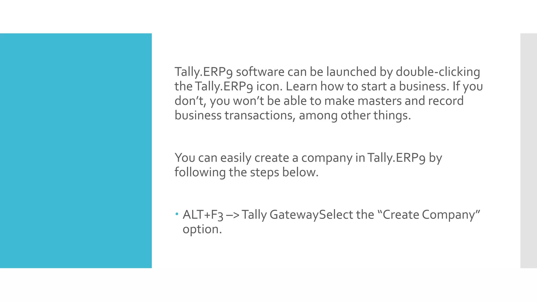 Tally.ERP9 software can be launched by double-clicking
theTally.ERP9 icon. Learn how to start a business. If you
don’t, you won’t be able to make masters and record
business transactions, among other things.
You can easily create a company inTally.ERP9 by
following the steps below.
 ALT+F3 –>Tally GatewaySelect the “Create Company”
option.
 